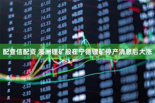 配查信配资 澳洲锂矿股在宁德锂矿停产消息后大涨
