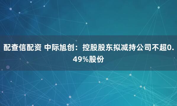 配查信配资 中际旭创：控股股东拟减持公司不超0.49%股份